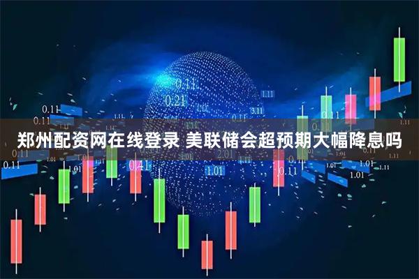 郑州配资网在线登录 美联储会超预期大幅降息吗