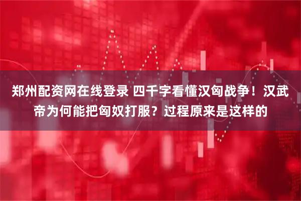 郑州配资网在线登录 四千字看懂汉匈战争！汉武帝为何能把匈奴打服？过程原来是这样的