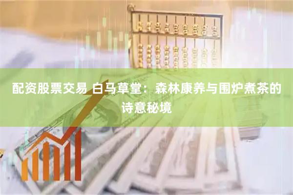 配资股票交易 白马草堂：森林康养与围炉煮茶的诗意秘境