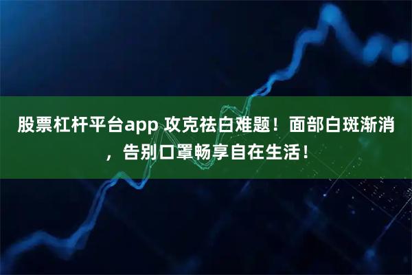 股票杠杆平台app 攻克祛白难题！面部白斑渐消，告别口罩畅享自在生活！