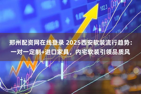 郑州配资网在线登录 2025西安软装流行趋势：一对一定制+进口家具，内宅软装引领品质风