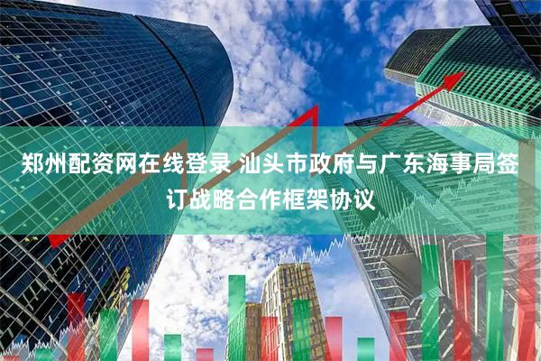 郑州配资网在线登录 汕头市政府与广东海事局签订战略合作框架协议