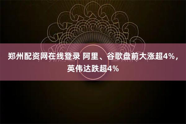 郑州配资网在线登录 阿里、谷歌盘前大涨超4%，英伟达跌超4%
