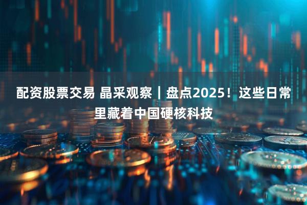 配资股票交易 晶采观察｜盘点2025！这些日常里藏着中国硬核科技