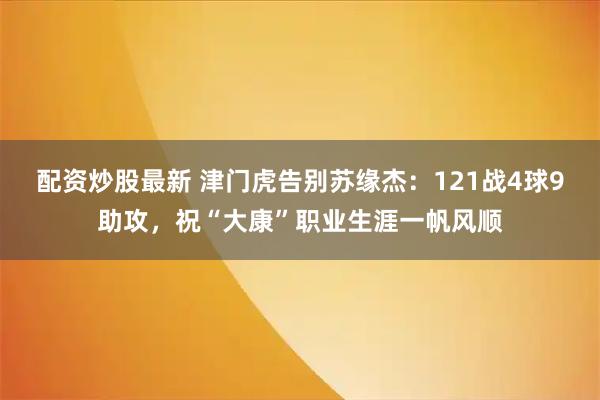 配资炒股最新 津门虎告别苏缘杰：121战4球9助攻，祝“大康”职业生涯一帆风顺
