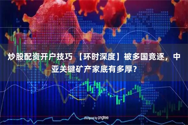 炒股配资开户技巧 【环时深度】被多国竞逐,中亚关键矿产家底有多厚?