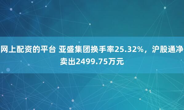 网上配资的平台 亚盛集团换手率25.32%，沪股通净卖出2499.75万元