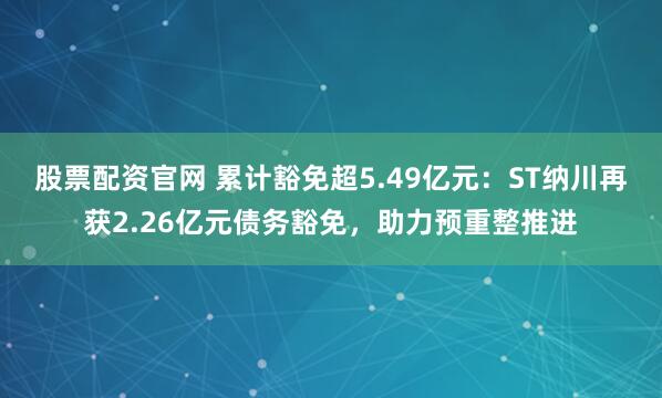 股票配资官网 累计豁免超5.49亿元：ST纳川再获2.26亿元债务豁免，助力预重整推进
