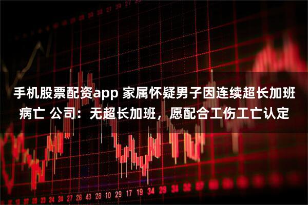 手机股票配资app 家属怀疑男子因连续超长加班病亡 公司:无超长加班,愿配合工伤工亡认定