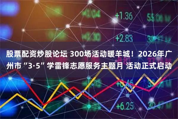 股票配资炒股论坛 300场活动暖羊城！2026年广州市“3·5”学雷锋志愿服务主题月 活动正式启动