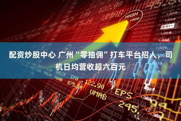 配资炒股中心 广州“零抽佣”打车平台招人,司机日均营收超六百元