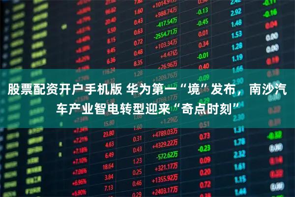 股票配资开户手机版 华为第一“境”发布,南沙汽车产业智电转型迎来“奇点时刻”