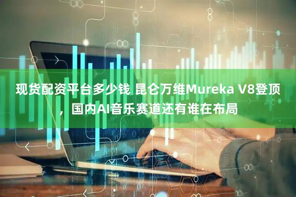 现货配资平台多少钱 昆仑万维Mureka V8登顶，国内AI音乐赛道还有谁在布局