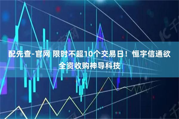 配先查-官网 限时不超10个交易日！恒宇信通欲全资收购神导科技