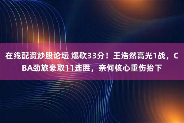 在线配资炒股论坛 爆砍33分！王浩然高光1战，CBA劲旅豪取11连胜，奈何核心重伤抬下