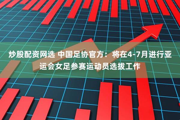 炒股配资网选 中国足协官方：将在4-7月进行亚运会女足参赛运动员选拔工作