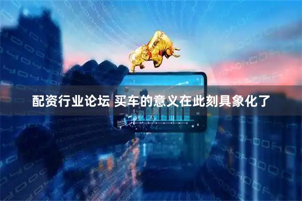 配资行业论坛 买车的意义在此刻具象化了