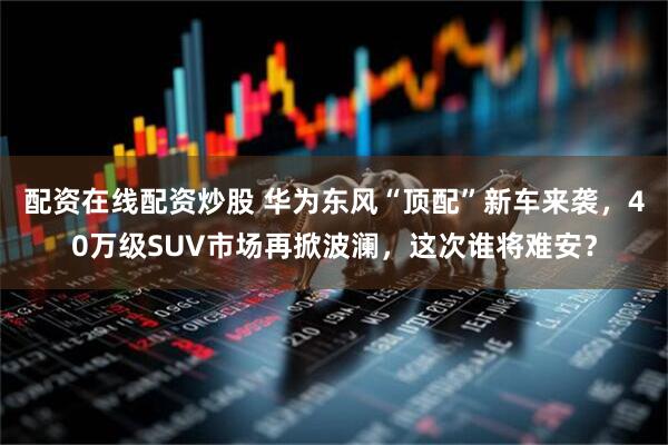 配资在线配资炒股 华为东风“顶配”新车来袭，40万级SUV市场再掀波澜，这次谁将难安？