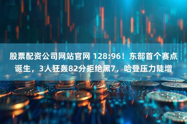 股票配资公司网站官网 128:96！东部首个赛点诞生，3人狂轰82分拒绝黑7，哈登压力陡增