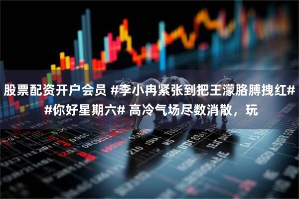 股票配资开户会员 #李小冉紧张到把王濛胳膊拽红# #你好星期六# 高冷气场尽数消散，玩