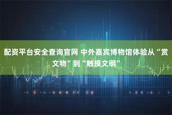 配资平台安全查询官网 中外嘉宾博物馆体验从“赏文物”到“触摸文明”