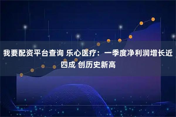 我要配资平台查询 乐心医疗：一季度净利润增长近四成 创历史新高