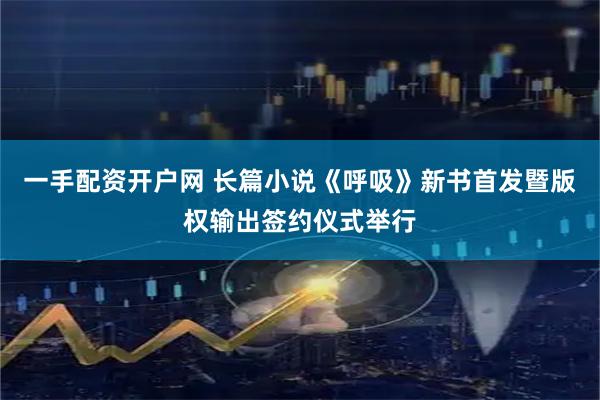 一手配资开户网 长篇小说《呼吸》新书首发暨版权输出签约仪式举行